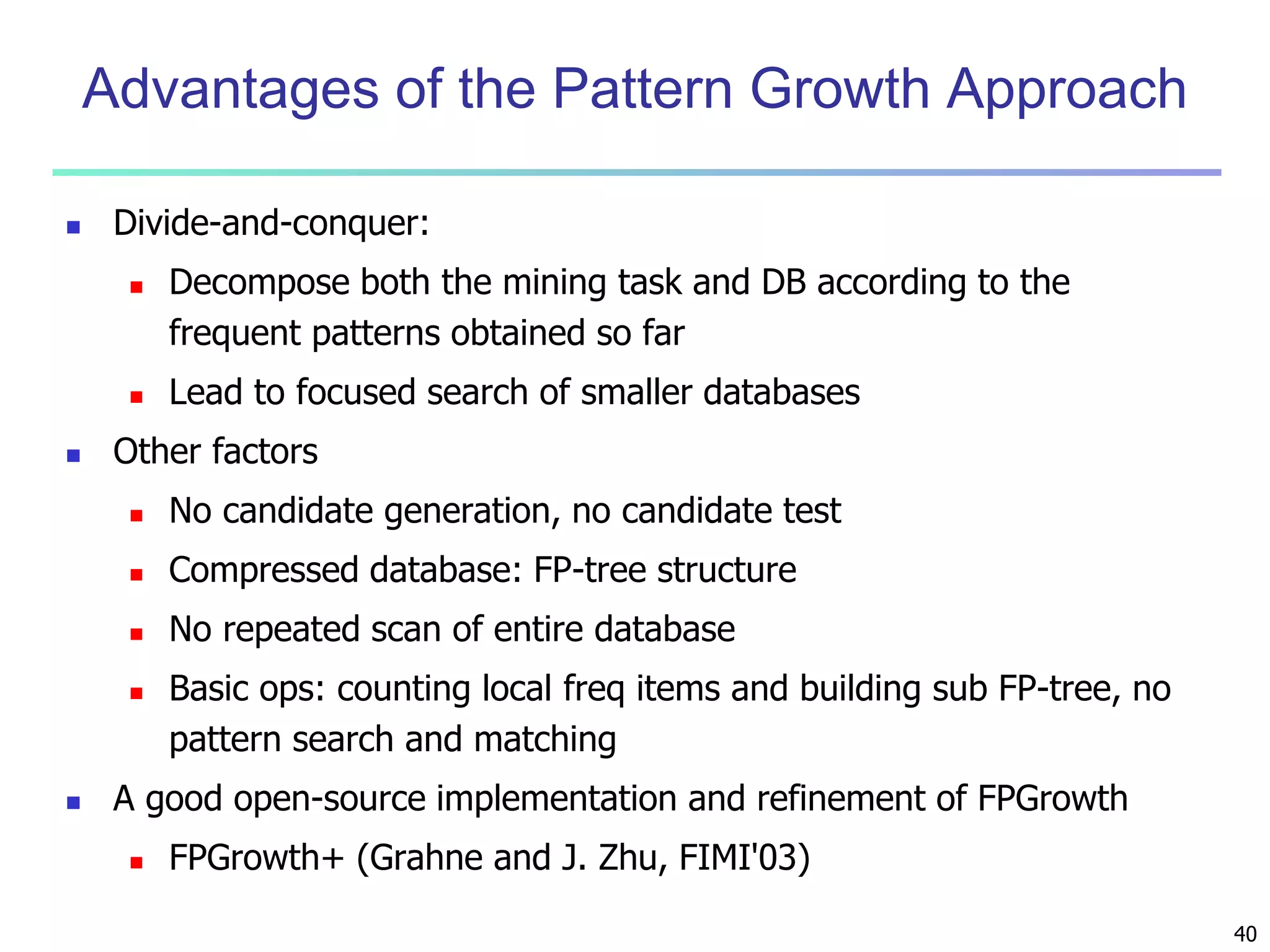 40 
Advantages of the Pattern Growth Approach 
 Divide-and-conquer: 
 Decompose both the mining task and DB according to the 
frequent patterns obtained so far 
 Lead to focused search of smaller databases 
 Other factors 
 No candidate generation, no candidate test 
 Compressed database: FP-tree structure 
 No repeated scan of entire database 
 Basic ops: counting local freq items and building sub FP-tree, no 
pattern search and matching 
 A good open-source implementation and refinement of FPGrowth 
 FPGrowth+ (Grahne and J. Zhu, FIMI'03) 
 
