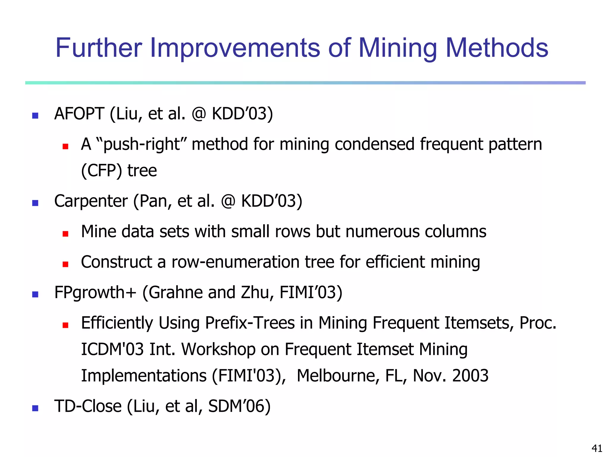 41 
Further Improvements of Mining Methods 
 AFOPT (Liu, et al. @ KDD’03) 
 A “push-right” method for mining condensed frequent pattern 
(CFP) tree 
 Carpenter (Pan, et al. @ KDD’03) 
 Mine data sets with small rows but numerous columns 
 Construct a row-enumeration tree for efficient mining 
 FPgrowth+ (Grahne and Zhu, FIMI’03) 
 Efficiently Using Prefix-Trees in Mining Frequent Itemsets, Proc. 
ICDM'03 Int. Workshop on Frequent Itemset Mining 
Implementations (FIMI'03), Melbourne, FL, Nov. 2003 
 TD-Close (Liu, et al, SDM’06) 
 