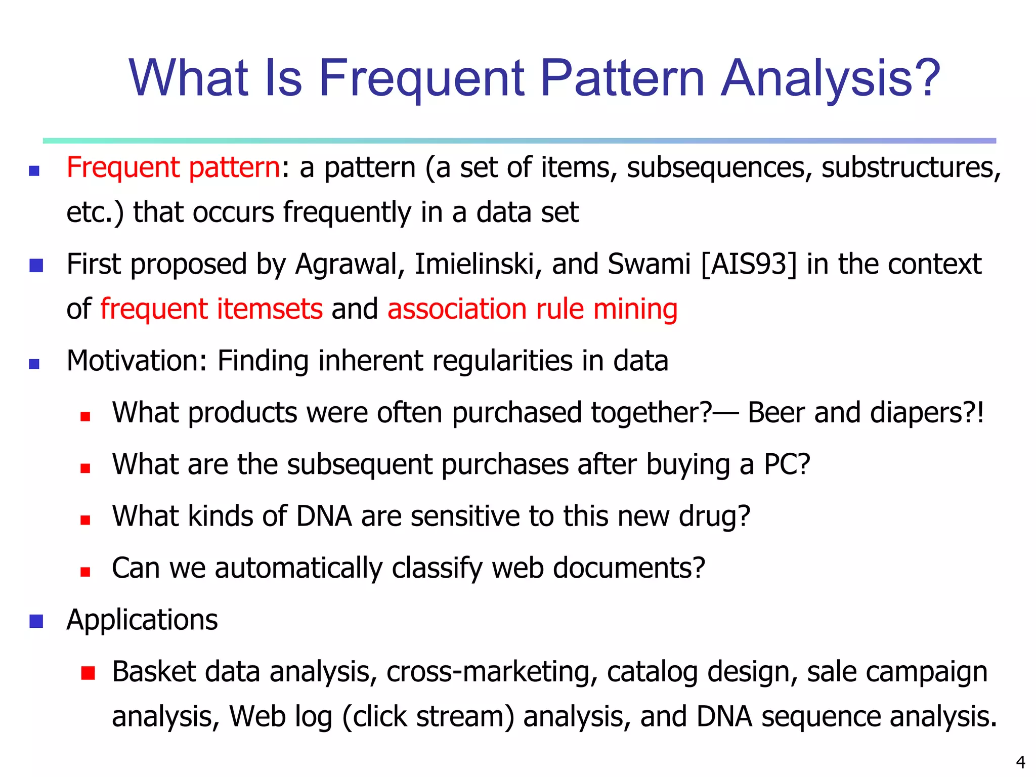 4 
What Is Frequent Pattern Analysis? 
 Frequent pattern: a pattern (a set of items, subsequences, substructures, 
etc.) that occurs frequently in a data set 
 First proposed by Agrawal, Imielinski, and Swami [AIS93] in the context 
of frequent itemsets and association rule mining 
 Motivation: Finding inherent regularities in data 
 What products were often purchased together?— Beer and diapers?! 
 What are the subsequent purchases after buying a PC? 
 What kinds of DNA are sensitive to this new drug? 
 Can we automatically classify web documents? 
 Applications 
 Basket data analysis, cross-marketing, catalog design, sale campaign 
analysis, Web log (click stream) analysis, and DNA sequence analysis. 
 