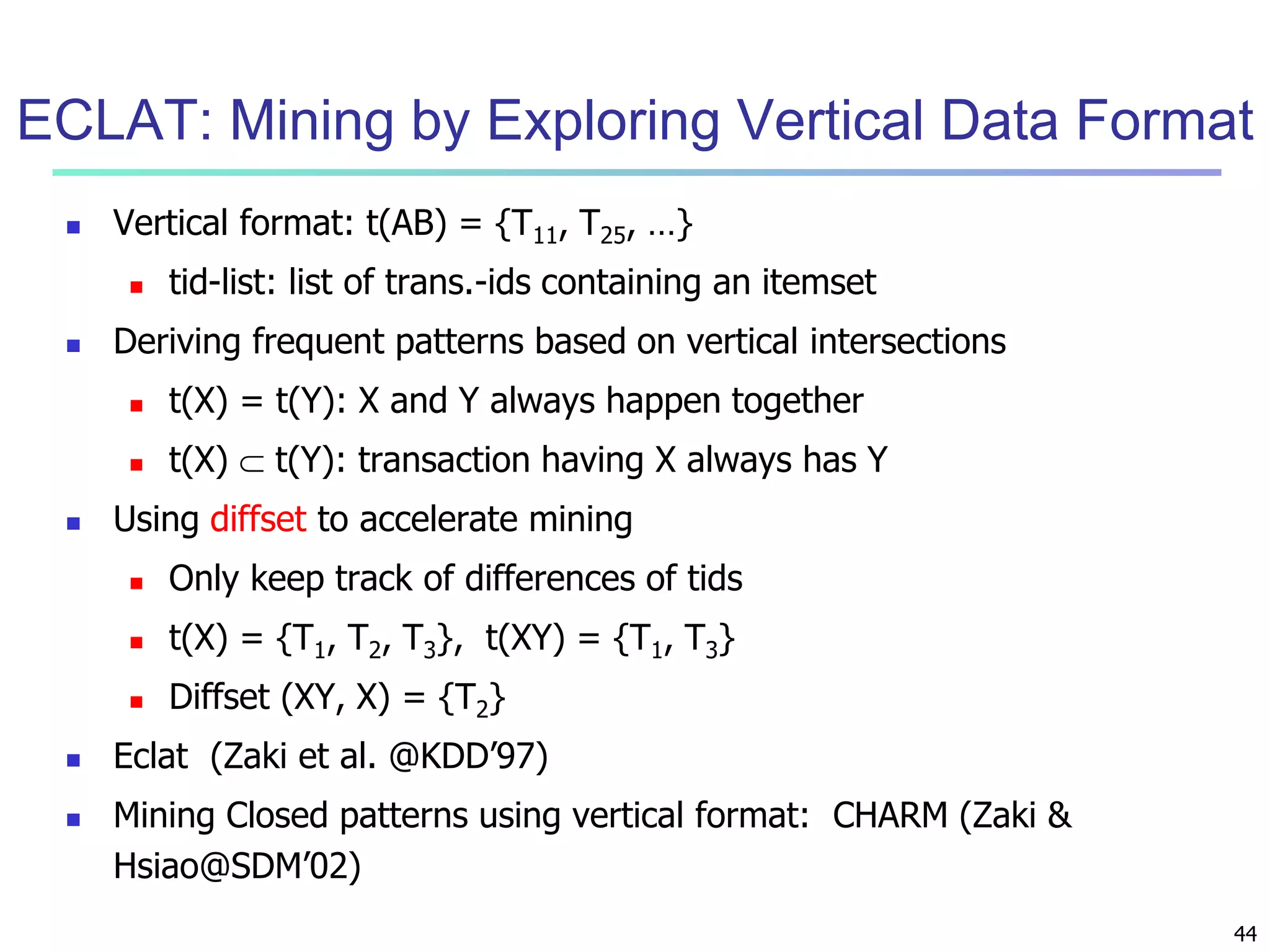 ECLAT: Mining by Exploring Vertical Data Format 
44 
 Vertical format: t(AB) = {T11, T25, …} 
 tid-list: list of trans.-ids containing an itemset 
 Deriving frequent patterns based on vertical intersections 
 t(X) = t(Y): X and Y always happen together 
 t(X)  t(Y): transaction having X always has Y 
 Using diffset to accelerate mining 
 Only keep track of differences of tids 
 t(X) = {T1, T2, T3}, t(XY) = {T1, T3} 
 Diffset (XY, X) = {T2} 
 Eclat (Zaki et al. @KDD’97) 
 Mining Closed patterns using vertical format: CHARM (Zaki & 
Hsiao@SDM’02) 
 
