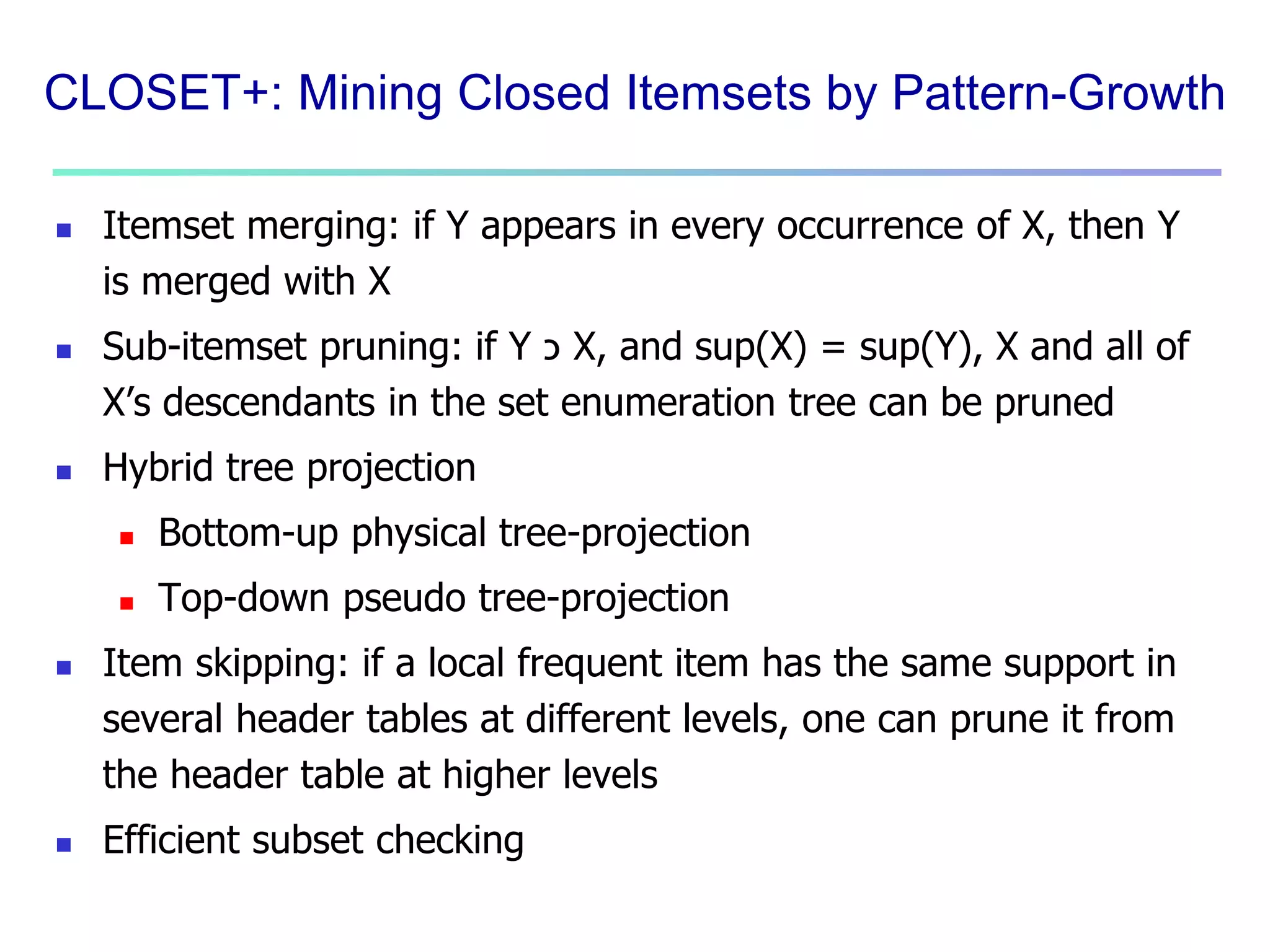 CLOSET+: Mining Closed Itemsets by Pattern-Growth 
 Itemset merging: if Y appears in every occurrence of X, then Y 
is merged with X 
 Sub-itemset pruning: if Y כ X, and sup(X) = sup(Y), X and all of 
X’s descendants in the set enumeration tree can be pruned 
 Hybrid tree projection 
 Bottom-up physical tree-projection 
 Top-down pseudo tree-projection 
 Item skipping: if a local frequent item has the same support in 
several header tables at different levels, one can prune it from 
the header table at higher levels 
 Efficient subset checking 
 