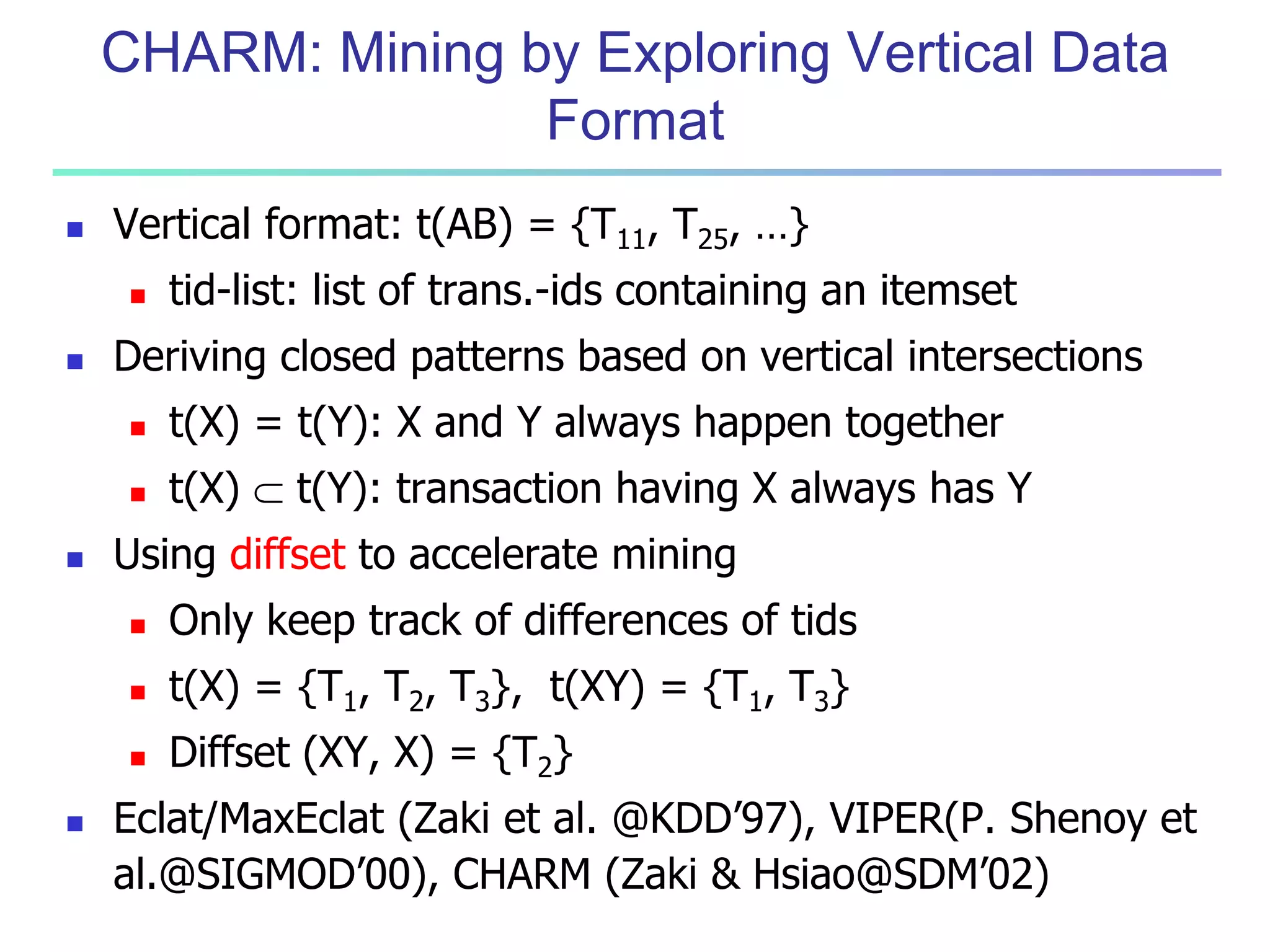 CHARM: Mining by Exploring Vertical Data 
Format 
 Vertical format: t(AB) = {T11, T25, …} 
 tid-list: list of trans.-ids containing an itemset 
 Deriving closed patterns based on vertical intersections 
 t(X) = t(Y): X and Y always happen together 
 t(X)  t(Y): transaction having X always has Y 
 Using diffset to accelerate mining 
 Only keep track of differences of tids 
 t(X) = {T1, T2, T3}, t(XY) = {T1, T3} 
 Diffset (XY, X) = {T2} 
 Eclat/MaxEclat (Zaki et al. @KDD’97), VIPER(P. Shenoy et 
al.@SIGMOD’00), CHARM (Zaki & Hsiao@SDM’02) 
 