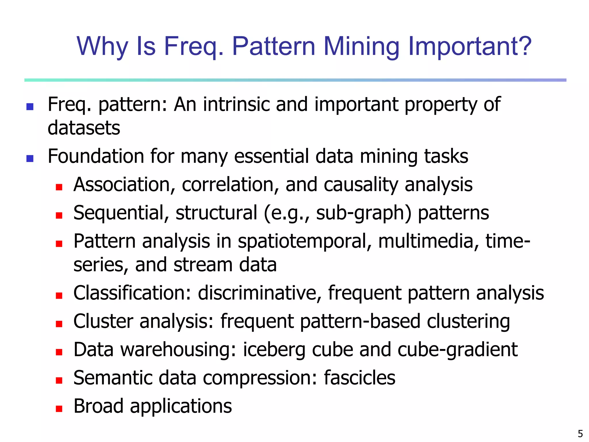 5 
Why Is Freq. Pattern Mining Important? 
 Freq. pattern: An intrinsic and important property of 
datasets 
 Foundation for many essential data mining tasks 
 Association, correlation, and causality analysis 
 Sequential, structural (e.g., sub-graph) patterns 
 Pattern analysis in spatiotemporal, multimedia, time-series, 
and stream data 
 Classification: discriminative, frequent pattern analysis 
 Cluster analysis: frequent pattern-based clustering 
 Data warehousing: iceberg cube and cube-gradient 
 Semantic data compression: fascicles 
 Broad applications 
 