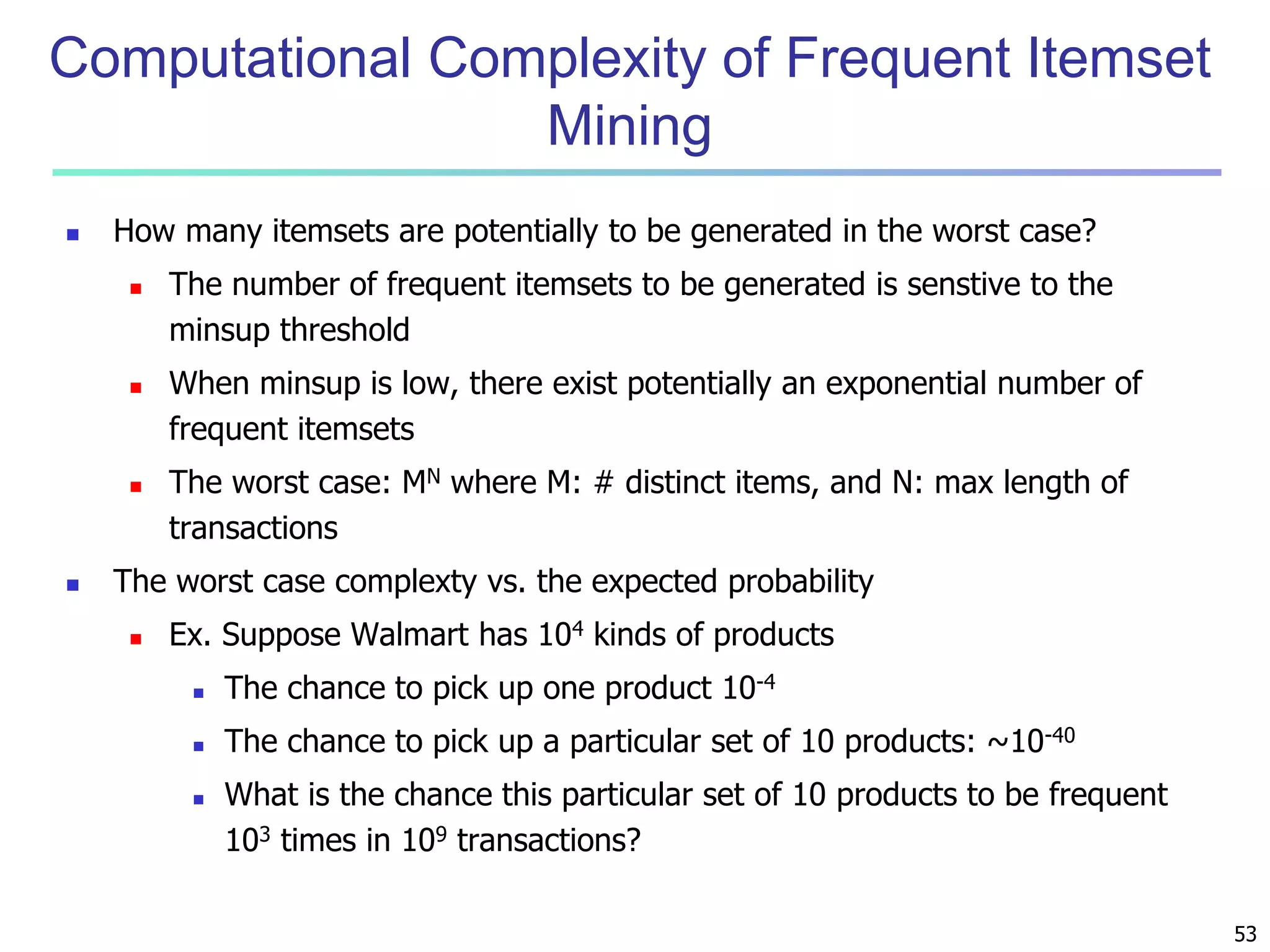 53 
Computational Complexity of Frequent Itemset 
Mining 
 How many itemsets are potentially to be generated in the worst case? 
 The number of frequent itemsets to be generated is senstive to the 
minsup threshold 
 When minsup is low, there exist potentially an exponential number of 
frequent itemsets 
 The worst case: MN where M: # distinct items, and N: max length of 
transactions 
 The worst case complexty vs. the expected probability 
 Ex. Suppose Walmart has 104 kinds of products 
 The chance to pick up one product 10-4 
 The chance to pick up a particular set of 10 products: ~10-40 
 What is the chance this particular set of 10 products to be frequent 
103 times in 109 transactions? 
 