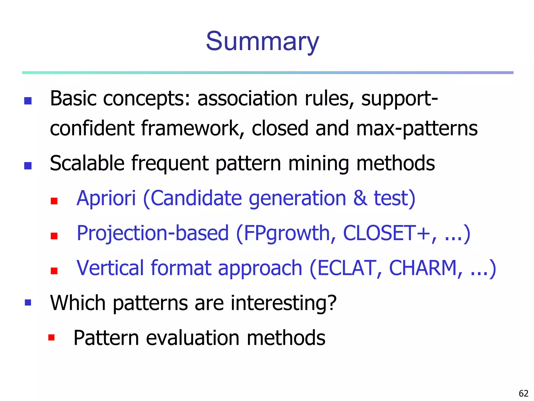 62 
Summary 
 Basic concepts: association rules, support-confident 
framework, closed and max-patterns 
 Scalable frequent pattern mining methods 
 Apriori (Candidate generation & test) 
 Projection-based (FPgrowth, CLOSET+, ...) 
 Vertical format approach (ECLAT, CHARM, ...) 
 Which patterns are interesting? 
 Pattern evaluation methods 
 