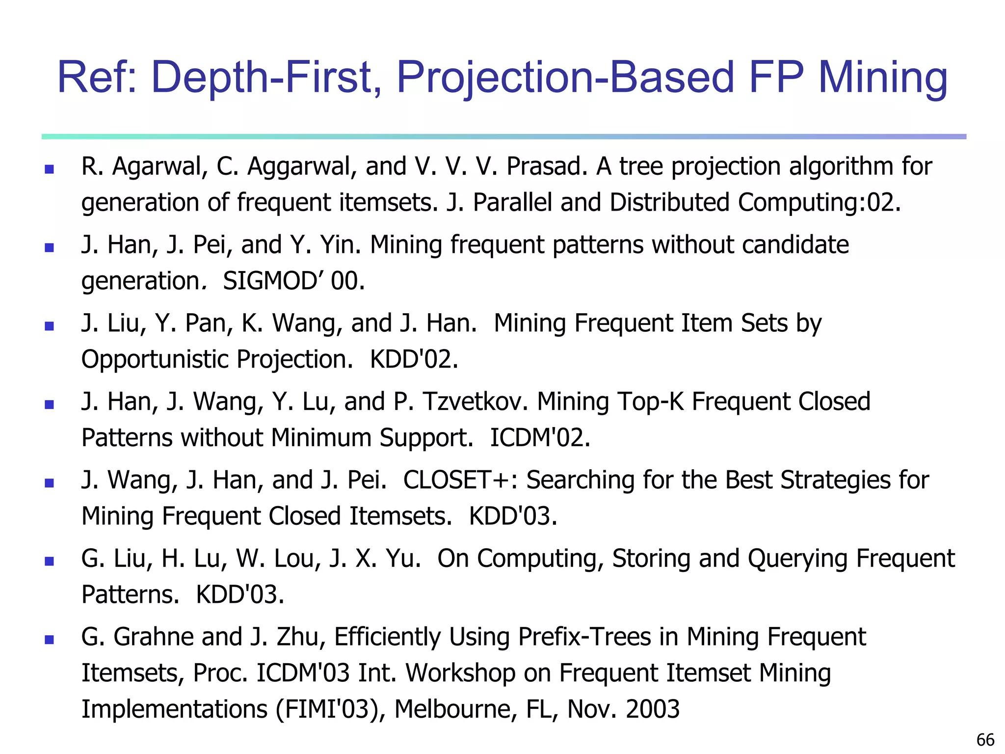 66 
Ref: Depth-First, Projection-Based FP Mining 
 R. Agarwal, C. Aggarwal, and V. V. V. Prasad. A tree projection algorithm for 
generation of frequent itemsets. J. Parallel and Distributed Computing:02. 
 J. Han, J. Pei, and Y. Yin. Mining frequent patterns without candidate 
generation. SIGMOD’ 00. 
 J. Liu, Y. Pan, K. Wang, and J. Han. Mining Frequent Item Sets by 
Opportunistic Projection. KDD'02. 
 J. Han, J. Wang, Y. Lu, and P. Tzvetkov. Mining Top-K Frequent Closed 
Patterns without Minimum Support. ICDM'02. 
 J. Wang, J. Han, and J. Pei. CLOSET+: Searching for the Best Strategies for 
Mining Frequent Closed Itemsets. KDD'03. 
 G. Liu, H. Lu, W. Lou, J. X. Yu. On Computing, Storing and Querying Frequent 
Patterns. KDD'03. 
 G. Grahne and J. Zhu, Efficiently Using Prefix-Trees in Mining Frequent 
Itemsets, Proc. ICDM'03 Int. Workshop on Frequent Itemset Mining 
Implementations (FIMI'03), Melbourne, FL, Nov. 2003 
 