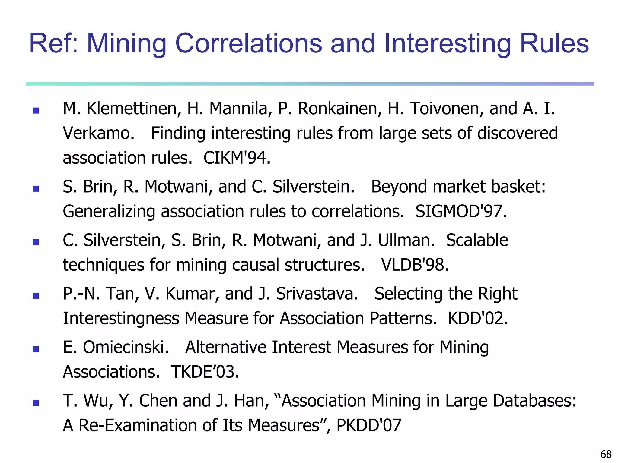 68 
Ref: Mining Correlations and Interesting Rules 
 M. Klemettinen, H. Mannila, P. Ronkainen, H. Toivonen, and A. I. 
Verkamo. Finding interesting rules from large sets of discovered 
association rules. CIKM'94. 
 S. Brin, R. Motwani, and C. Silverstein. Beyond market basket: 
Generalizing association rules to correlations. SIGMOD'97. 
 C. Silverstein, S. Brin, R. Motwani, and J. Ullman. Scalable 
techniques for mining causal structures. VLDB'98. 
 P.-N. Tan, V. Kumar, and J. Srivastava. Selecting the Right 
Interestingness Measure for Association Patterns. KDD'02. 
 E. Omiecinski. Alternative Interest Measures for Mining 
Associations. TKDE’03. 
 T. Wu, Y. Chen and J. Han, “Association Mining in Large Databases: 
A Re-Examination of Its Measures”, PKDD'07 
 