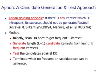 Apriori: A Candidate Generation & Test Approach 
13 
 Apriori pruning principle: If there is any itemset which is 
infrequent, its superset should not be generated/tested! 
(Agrawal & Srikant @VLDB’94, Mannila, et al. @ KDD’ 94) 
 Method: 
 Initially, scan DB once to get frequent 1-itemset 
 Generate length (k+1) candidate itemsets from length k 
frequent itemsets 
 Test the candidates against DB 
 Terminate when no frequent or candidate set can be 
generated 
 