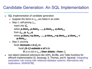 19 
Candidate Generation: An SQL Implementation 
 SQL Implementation of candidate generation 
 Suppose the items in Lk-1 are listed in an order 
 Step 1: self-joining Lk-1 
insert into Ck 
select p.item1, p.item2, …, p.itemk-1, q.itemk-1 
from Lk-1 p, Lk-1 q 
where p.item1=q.item1, …, p.itemk-2=q.itemk-2, p.itemk-1 < 
q.itemk-1 
 Step 2: pruning 
forall itemsets c in Ck do 
forall (k-1)-subsets s of c do 
if (s is not in Lk-1) then delete c from Ck 
 Use object-relational extensions like UDFs, BLOBs, and Table functions for 
efficient implementation [S. Sarawagi, S. Thomas, and R. Agrawal. Integrating 
association rule mining with relational database systems: Alternatives and 
implications. SIGMOD’98] 
 
