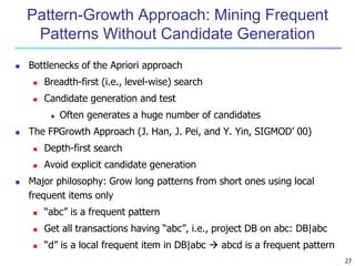 27 
Pattern-Growth Approach: Mining Frequent 
Patterns Without Candidate Generation 
 Bottlenecks of the Apriori approach 
 Breadth-first (i.e., level-wise) search 
 Candidate generation and test 
 Often generates a huge number of candidates 
 The FPGrowth Approach (J. Han, J. Pei, and Y. Yin, SIGMOD’ 00) 
 Depth-first search 
 Avoid explicit candidate generation 
 Major philosophy: Grow long patterns from short ones using local 
frequent items only 
 “abc” is a frequent pattern 
 Get all transactions having “abc”, i.e., project DB on abc: DB|abc 
 “d” is a local frequent item in DB|abc  abcd is a frequent pattern 
 