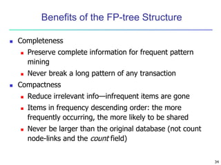 34 
Benefits of the FP-tree Structure 
 Completeness 
 Preserve complete information for frequent pattern 
mining 
 Never break a long pattern of any transaction 
 Compactness 
 Reduce irrelevant info—infrequent items are gone 
 Items in frequency descending order: the more 
frequently occurring, the more likely to be shared 
 Never be larger than the original database (not count 
node-links and the count field) 
 