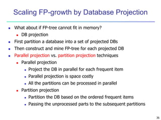 36 
Scaling FP-growth by Database Projection 
 What about if FP-tree cannot fit in memory? 
 DB projection 
 First partition a database into a set of projected DBs 
 Then construct and mine FP-tree for each projected DB 
 Parallel projection vs. partition projection techniques 
 Parallel projection 
 Project the DB in parallel for each frequent item 
 Parallel projection is space costly 
 All the partitions can be processed in parallel 
 Partition projection 
 Partition the DB based on the ordered frequent items 
 Passing the unprocessed parts to the subsequent partitions 
 