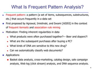 4 
What Is Frequent Pattern Analysis? 
 Frequent pattern: a pattern (a set of items, subsequences, substructures, 
etc.) that occurs frequently in a data set 
 First proposed by Agrawal, Imielinski, and Swami [AIS93] in the context 
of frequent itemsets and association rule mining 
 Motivation: Finding inherent regularities in data 
 What products were often purchased together?— Beer and diapers?! 
 What are the subsequent purchases after buying a PC? 
 What kinds of DNA are sensitive to this new drug? 
 Can we automatically classify web documents? 
 Applications 
 Basket data analysis, cross-marketing, catalog design, sale campaign 
analysis, Web log (click stream) analysis, and DNA sequence analysis. 
 