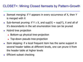 CLOSET+: Mining Closed Itemsets by Pattern-Growth 
 Itemset merging: if Y appears in every occurrence of X, then Y 
is merged with X 
 Sub-itemset pruning: if Y כ X, and sup(X) = sup(Y), X and all of 
X’s descendants in the set enumeration tree can be pruned 
 Hybrid tree projection 
 Bottom-up physical tree-projection 
 Top-down pseudo tree-projection 
 Item skipping: if a local frequent item has the same support in 
several header tables at different levels, one can prune it from 
the header table at higher levels 
 Efficient subset checking 
 