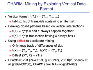 CHARM: Mining by Exploring Vertical Data 
Format 
 Vertical format: t(AB) = {T11, T25, …} 
 tid-list: list of trans.-ids containing an itemset 
 Deriving closed patterns based on vertical intersections 
 t(X) = t(Y): X and Y always happen together 
 t(X)  t(Y): transaction having X always has Y 
 Using diffset to accelerate mining 
 Only keep track of differences of tids 
 t(X) = {T1, T2, T3}, t(XY) = {T1, T3} 
 Diffset (XY, X) = {T2} 
 Eclat/MaxEclat (Zaki et al. @KDD’97), VIPER(P. Shenoy et 
al.@SIGMOD’00), CHARM (Zaki & Hsiao@SDM’02) 
 