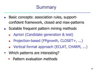 62 
Summary 
 Basic concepts: association rules, support-confident 
framework, closed and max-patterns 
 Scalable frequent pattern mining methods 
 Apriori (Candidate generation & test) 
 Projection-based (FPgrowth, CLOSET+, ...) 
 Vertical format approach (ECLAT, CHARM, ...) 
 Which patterns are interesting? 
 Pattern evaluation methods 
 