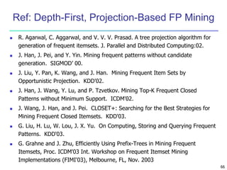66 
Ref: Depth-First, Projection-Based FP Mining 
 R. Agarwal, C. Aggarwal, and V. V. V. Prasad. A tree projection algorithm for 
generation of frequent itemsets. J. Parallel and Distributed Computing:02. 
 J. Han, J. Pei, and Y. Yin. Mining frequent patterns without candidate 
generation. SIGMOD’ 00. 
 J. Liu, Y. Pan, K. Wang, and J. Han. Mining Frequent Item Sets by 
Opportunistic Projection. KDD'02. 
 J. Han, J. Wang, Y. Lu, and P. Tzvetkov. Mining Top-K Frequent Closed 
Patterns without Minimum Support. ICDM'02. 
 J. Wang, J. Han, and J. Pei. CLOSET+: Searching for the Best Strategies for 
Mining Frequent Closed Itemsets. KDD'03. 
 G. Liu, H. Lu, W. Lou, J. X. Yu. On Computing, Storing and Querying Frequent 
Patterns. KDD'03. 
 G. Grahne and J. Zhu, Efficiently Using Prefix-Trees in Mining Frequent 
Itemsets, Proc. ICDM'03 Int. Workshop on Frequent Itemset Mining 
Implementations (FIMI'03), Melbourne, FL, Nov. 2003 
 