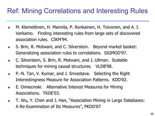 68 
Ref: Mining Correlations and Interesting Rules 
 M. Klemettinen, H. Mannila, P. Ronkainen, H. Toivonen, and A. I. 
Verkamo. Finding interesting rules from large sets of discovered 
association rules. CIKM'94. 
 S. Brin, R. Motwani, and C. Silverstein. Beyond market basket: 
Generalizing association rules to correlations. SIGMOD'97. 
 C. Silverstein, S. Brin, R. Motwani, and J. Ullman. Scalable 
techniques for mining causal structures. VLDB'98. 
 P.-N. Tan, V. Kumar, and J. Srivastava. Selecting the Right 
Interestingness Measure for Association Patterns. KDD'02. 
 E. Omiecinski. Alternative Interest Measures for Mining 
Associations. TKDE’03. 
 T. Wu, Y. Chen and J. Han, “Association Mining in Large Databases: 
A Re-Examination of Its Measures”, PKDD'07 
 