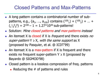 8 
Closed Patterns and Max-Patterns 
 A long pattern contains a combinatorial number of sub-patterns, 
e.g., {a1, …, a100} contains (100 
1) + (100 
2) + … + 
(1 
1 
0 
0 
0 
0) = 2100 – 1 = 1.27*1030 sub-patterns! 
 Solution: Mine closed patterns and max-patterns instead 
 An itemset X is closed if X is frequent and there exists no 
super-pattern Y כ X, with the same support as X 
(proposed by Pasquier, et al. @ ICDT’99) 
 An itemset X is a max-pattern if X is frequent and there 
exists no frequent super-pattern Y כ X (proposed by 
Bayardo @ SIGMOD’98) 
 Closed pattern is a lossless compression of freq. patterns 
 Reducing the # of patterns and rules 
 