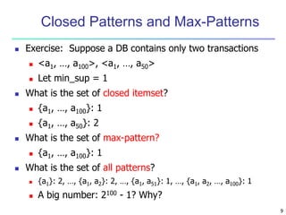 9 
Closed Patterns and Max-Patterns 
 Exercise: Suppose a DB contains only two transactions 
 <a1, …, a100>, <a1, …, a50> 
 Let min_sup = 1 
 What is the set of closed itemset? 
 {a1, …, a100}: 1 
 {a1, …, a50}: 2 
 What is the set of max-pattern? 
 {a1, …, a100}: 1 
 What is the set of all patterns? 
 {a1}: 2, …, {a1, a2}: 2, …, {a1, a51}: 1, …, {a1, a2, …, a100}: 1 
 A big number: 2100 - 1? Why? 
 