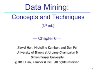 1 
Data Mining: 
Concepts and Techniques 
(3rd ed.) 
— Chapter 6 — 
Jiawei Han, Micheline Kamber, and Jian Pei 
University of Illinois at Urbana-Champaign & 
Simon Fraser University 
©2013 Han, Kamber & Pei. All rights reserved. 
 