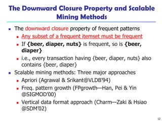 12
The Downward Closure Property and Scalable
Mining Methods
 The downward closure property of frequent patterns
 Any subset of a frequent itemset must be frequent
 If {beer, diaper, nuts} is frequent, so is {beer,
diaper}
 i.e., every transaction having {beer, diaper, nuts} also
contains {beer, diaper}
 Scalable mining methods: Three major approaches
 Apriori (Agrawal & Srikant@VLDB’94)
 Freq. pattern growth (FPgrowth—Han, Pei & Yin
@SIGMOD’00)
 Vertical data format approach (Charm—Zaki & Hsiao
@SDM’02)
 