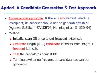 13
Apriori: A Candidate Generation & Test Approach
 Apriori pruning principle: If there is any itemset which is
infrequent, its superset should not be generated/tested!
(Agrawal & Srikant @VLDB’94, Mannila, et al. @ KDD’ 94)
 Method:
 Initially, scan DB once to get frequent 1-itemset
 Generate length (k+1) candidate itemsets from length k
frequent itemsets
 Test the candidates against DB
 Terminate when no frequent or candidate set can be
generated
 