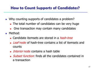 17
How to Count Supports of Candidates?
 Why counting supports of candidates a problem?
 The total number of candidates can be very huge
 One transaction may contain many candidates
 Method:
 Candidate itemsets are stored in a hash-tree
 Leaf node of hash-tree contains a list of itemsets and
counts
 Interior node contains a hash table
 Subset function: finds all the candidates contained in
a transaction
 
