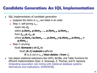 19
Candidate Generation: An SQL Implementation
 SQL Implementation of candidate generation
 Suppose the items in Lk-1 are listed in an order
 Step 1: self-joining Lk-1
insert into Ck
select p.item1, p.item2, …, p.itemk-1, q.itemk-1
from Lk-1 p, Lk-1 q
where p.item1=q.item1, …, p.itemk-2=q.itemk-2, p.itemk-1 <
q.itemk-1
 Step 2: pruning
forall itemsets c in Ck do
forall (k-1)-subsets s of c do
if (s is not in Lk-1) then delete c from Ck
 Use object-relational extensions like UDFs, BLOBs, and Table functions for
efficient implementation [See: S. Sarawagi, S. Thomas, and R. Agrawal.
Integrating association rule mining with relational database systems:
Alternatives and implications. SIGMOD’98]
 