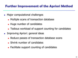21
Further Improvement of the Apriori Method
 Major computational challenges
 Multiple scans of transaction database
 Huge number of candidates
 Tedious workload of support counting for candidates
 Improving Apriori: general ideas
 Reduce passes of transaction database scans
 Shrink number of candidates
 Facilitate support counting of candidates
 