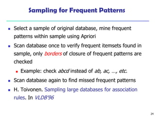 24
Sampling for Frequent Patterns
 Select a sample of original database, mine frequent
patterns within sample using Apriori
 Scan database once to verify frequent itemsets found in
sample, only borders of closure of frequent patterns are
checked
 Example: check abcd instead of ab, ac, …, etc.
 Scan database again to find missed frequent patterns
 H. Toivonen. Sampling large databases for association
rules. In VLDB’96
 
