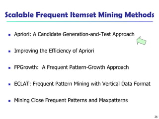 26
Scalable Frequent Itemset Mining Methods
 Apriori: A Candidate Generation-and-Test Approach
 Improving the Efficiency of Apriori
 FPGrowth: A Frequent Pattern-Growth Approach
 ECLAT: Frequent Pattern Mining with Vertical Data Format
 Mining Close Frequent Patterns and Maxpatterns
 