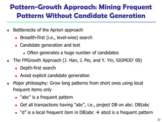 27
Pattern-Growth Approach: Mining Frequent
Patterns Without Candidate Generation
 Bottlenecks of the Apriori approach
 Breadth-first (i.e., level-wise) search
 Candidate generation and test
 Often generates a huge number of candidates
 The FPGrowth Approach (J. Han, J. Pei, and Y. Yin, SIGMOD’ 00)
 Depth-first search
 Avoid explicit candidate generation
 Major philosophy: Grow long patterns from short ones using local
frequent items only
 “abc” is a frequent pattern
 Get all transactions having “abc”, i.e., project DB on abc: DB|abc
 “d” is a local frequent item in DB|abc  abcd is a frequent pattern
 