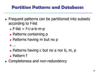 29
Partition Patterns and Databases
 Frequent patterns can be partitioned into subsets
according to f-list
 F-list = f-c-a-b-m-p
 Patterns containing p
 Patterns having m but no p
 …
 Patterns having c but no a nor b, m, p
 Pattern f
 Completeness and non-redundency
 