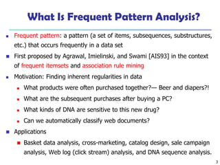 3
What Is Frequent Pattern Analysis?
 Frequent pattern: a pattern (a set of items, subsequences, substructures,
etc.) that occurs frequently in a data set
 First proposed by Agrawal, Imielinski, and Swami [AIS93] in the context
of frequent itemsets and association rule mining
 Motivation: Finding inherent regularities in data
 What products were often purchased together?— Beer and diapers?!
 What are the subsequent purchases after buying a PC?
 What kinds of DNA are sensitive to this new drug?
 Can we automatically classify web documents?
 Applications
 Basket data analysis, cross-marketing, catalog design, sale campaign
analysis, Web log (click stream) analysis, and DNA sequence analysis.
 