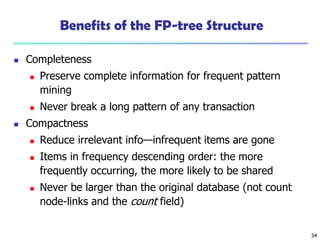 34
Benefits of the FP-tree Structure
 Completeness
 Preserve complete information for frequent pattern
mining
 Never break a long pattern of any transaction
 Compactness
 Reduce irrelevant info—infrequent items are gone
 Items in frequency descending order: the more
frequently occurring, the more likely to be shared
 Never be larger than the original database (not count
node-links and the count field)
 
