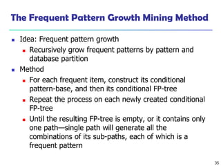 35
The Frequent Pattern Growth Mining Method
 Idea: Frequent pattern growth
 Recursively grow frequent patterns by pattern and
database partition
 Method
 For each frequent item, construct its conditional
pattern-base, and then its conditional FP-tree
 Repeat the process on each newly created conditional
FP-tree
 Until the resulting FP-tree is empty, or it contains only
one path—single path will generate all the
combinations of its sub-paths, each of which is a
frequent pattern
 