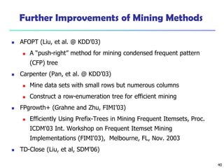 40
Further Improvements of Mining Methods
 AFOPT (Liu, et al. @ KDD’03)
 A “push-right” method for mining condensed frequent pattern
(CFP) tree
 Carpenter (Pan, et al. @ KDD’03)
 Mine data sets with small rows but numerous columns
 Construct a row-enumeration tree for efficient mining
 FPgrowth+ (Grahne and Zhu, FIMI’03)
 Efficiently Using Prefix-Trees in Mining Frequent Itemsets, Proc.
ICDM'03 Int. Workshop on Frequent Itemset Mining
Implementations (FIMI'03), Melbourne, FL, Nov. 2003
 TD-Close (Liu, et al, SDM’06)
 