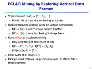 43
ECLAT: Mining by Exploring Vertical Data
Format
 Vertical format: t(AB) = {T11, T25, …}
 tid-list: list of trans.-ids containing an itemset
 Deriving frequent patterns based on vertical intersections
 t(X) = t(Y): X and Y always happen together
 t(X)  t(Y): transaction having X always has Y
 Using diffset to accelerate mining
 Only keep track of differences of tids
 t(X) = {T1, T2, T3}, t(XY) = {T1, T3}
 Diffset (XY, X) = {T2}
 Eclat (Zaki et al. @KDD’97)
 Mining Closed patterns using vertical format: CHARM (Zaki &
Hsiao@SDM’02)
 