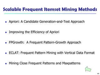 44
Scalable Frequent Itemset Mining Methods
 Apriori: A Candidate Generation-and-Test Approach
 Improving the Efficiency of Apriori
 FPGrowth: A Frequent Pattern-Growth Approach
 ECLAT: Frequent Pattern Mining with Vertical Data Format
 Mining Close Frequent Patterns and Maxpatterns
 