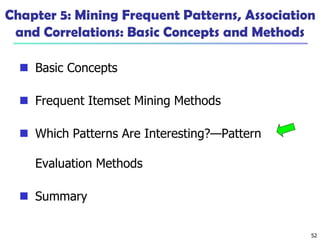 52
Chapter 5: Mining Frequent Patterns, Association
and Correlations: Basic Concepts and Methods
 Basic Concepts
 Frequent Itemset Mining Methods
 Which Patterns Are Interesting?—Pattern
Evaluation Methods
 Summary
 