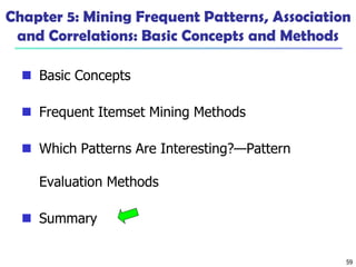 59
Chapter 5: Mining Frequent Patterns, Association
and Correlations: Basic Concepts and Methods
 Basic Concepts
 Frequent Itemset Mining Methods
 Which Patterns Are Interesting?—Pattern
Evaluation Methods
 Summary
 