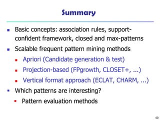 60
Summary
 Basic concepts: association rules, support-
confident framework, closed and max-patterns
 Scalable frequent pattern mining methods
 Apriori (Candidate generation & test)
 Projection-based (FPgrowth, CLOSET+, ...)
 Vertical format approach (ECLAT, CHARM, ...)
 Which patterns are interesting?
 Pattern evaluation methods
 
