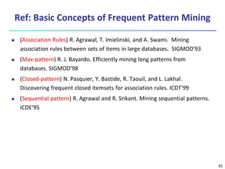 61
Ref: Basic Concepts of Frequent Pattern Mining
 (Association Rules) R. Agrawal, T. Imielinski, and A. Swami. Mining
association rules between sets of items in large databases. SIGMOD'93
 (Max-pattern) R. J. Bayardo. Efficiently mining long patterns from
databases. SIGMOD'98
 (Closed-pattern) N. Pasquier, Y. Bastide, R. Taouil, and L. Lakhal.
Discovering frequent closed itemsets for association rules. ICDT'99
 (Sequential pattern) R. Agrawal and R. Srikant. Mining sequential patterns.
ICDE'95
 