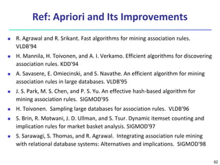 62
Ref: Apriori and Its Improvements
 R. Agrawal and R. Srikant. Fast algorithms for mining association rules.
VLDB'94
 H. Mannila, H. Toivonen, and A. I. Verkamo. Efficient algorithms for discovering
association rules. KDD'94
 A. Savasere, E. Omiecinski, and S. Navathe. An efficient algorithm for mining
association rules in large databases. VLDB'95
 J. S. Park, M. S. Chen, and P. S. Yu. An effective hash-based algorithm for
mining association rules. SIGMOD'95
 H. Toivonen. Sampling large databases for association rules. VLDB'96
 S. Brin, R. Motwani, J. D. Ullman, and S. Tsur. Dynamic itemset counting and
implication rules for market basket analysis. SIGMOD'97
 S. Sarawagi, S. Thomas, and R. Agrawal. Integrating association rule mining
with relational database systems: Alternatives and implications. SIGMOD'98
 