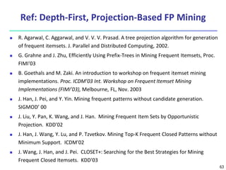 63
Ref: Depth-First, Projection-Based FP Mining
 R. Agarwal, C. Aggarwal, and V. V. V. Prasad. A tree projection algorithm for generation
of frequent itemsets. J. Parallel and Distributed Computing, 2002.
 G. Grahne and J. Zhu, Efficiently Using Prefix-Trees in Mining Frequent Itemsets, Proc.
FIMI'03
 B. Goethals and M. Zaki. An introduction to workshop on frequent itemset mining
implementations. Proc. ICDM’03 Int. Workshop on Frequent Itemset Mining
Implementations (FIMI’03), Melbourne, FL, Nov. 2003
 J. Han, J. Pei, and Y. Yin. Mining frequent patterns without candidate generation.
SIGMOD’ 00
 J. Liu, Y. Pan, K. Wang, and J. Han. Mining Frequent Item Sets by Opportunistic
Projection. KDD'02
 J. Han, J. Wang, Y. Lu, and P. Tzvetkov. Mining Top-K Frequent Closed Patterns without
Minimum Support. ICDM'02
 J. Wang, J. Han, and J. Pei. CLOSET+: Searching for the Best Strategies for Mining
Frequent Closed Itemsets. KDD'03
 