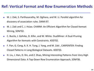 64
Ref: Vertical Format and Row Enumeration Methods
 M. J. Zaki, S. Parthasarathy, M. Ogihara, and W. Li. Parallel algorithm for
discovery of association rules. DAMI:97.
 M. J. Zaki and C. J. Hsiao. CHARM: An Efficient Algorithm for Closed Itemset
Mining, SDM'02.
 C. Bucila, J. Gehrke, D. Kifer, and W. White. DualMiner: A Dual-Pruning
Algorithm for Itemsets with Constraints. KDD’02.
 F. Pan, G. Cong, A. K. H. Tung, J. Yang, and M. Zaki , CARPENTER: Finding
Closed Patterns in Long Biological Datasets. KDD'03.
 H. Liu, J. Han, D. Xin, and Z. Shao, Mining Interesting Patterns from Very High
Dimensional Data: A Top-Down Row Enumeration Approach, SDM'06.
 