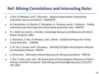 65
Ref: Mining Correlations and Interesting Rules
 S. Brin, R. Motwani, and C. Silverstein. Beyond market basket: Generalizing
association rules to correlations. SIGMOD'97.
 M. Klemettinen, H. Mannila, P. Ronkainen, H. Toivonen, and A. I. Verkamo. Finding
interesting rules from large sets of discovered association rules. CIKM'94.
 R. J. Hilderman and H. J. Hamilton. Knowledge Discovery and Measures of Interest.
Kluwer Academic, 2001.
 C. Silverstein, S. Brin, R. Motwani, and J. Ullman. Scalable techniques for mining
causal structures. VLDB'98.
 P.-N. Tan, V. Kumar, and J. Srivastava. Selecting the Right Interestingness Measure
for Association Patterns. KDD'02.
 E. Omiecinski. Alternative Interest Measures for Mining Associations. TKDE’03.
 T. Wu, Y. Chen, and J. Han, “Re-Examination of Interestingness Measures in Pattern
Mining: A Unified Framework", Data Mining and Knowledge Discovery, 21(3):371-
397, 2010
 