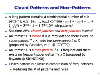 7
Closed Patterns and Max-Patterns
 A long pattern contains a combinatorial number of sub-
patterns, e.g., {a1, …, a100} contains (100
1) + (100
2) + … +
(1
1
0
0
0
0) = 2100 – 1 = 1.27*1030 sub-patterns!
 Solution: Mine closed patterns and max-patterns instead
 An itemset X is closed if X is frequent and there exists no
super-pattern Y ‫כ‬ X, with the same support as X
(proposed by Pasquier, et al. @ ICDT’99)
 An itemset X is a max-pattern if X is frequent and there
exists no frequent super-pattern Y ‫כ‬ X (proposed by
Bayardo @ SIGMOD’98)
 Closed pattern is a lossless compression of freq. patterns
 Reducing the # of patterns and rules
 