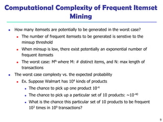 9
Computational Complexity of Frequent Itemset
Mining
 How many itemsets are potentially to be generated in the worst case?
 The number of frequent itemsets to be generated is senstive to the
minsup threshold
 When minsup is low, there exist potentially an exponential number of
frequent itemsets
 The worst case: MN where M: # distinct items, and N: max length of
transactions
 The worst case complexty vs. the expected probability
 Ex. Suppose Walmart has 104 kinds of products
 The chance to pick up one product 10-4
 The chance to pick up a particular set of 10 products: ~10-40
 What is the chance this particular set of 10 products to be frequent
103 times in 109 transactions?
 